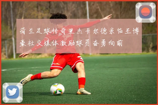荷兰足球传奇里杰卡尔德亲临王博豪社交媒体激励球员奋勇向前