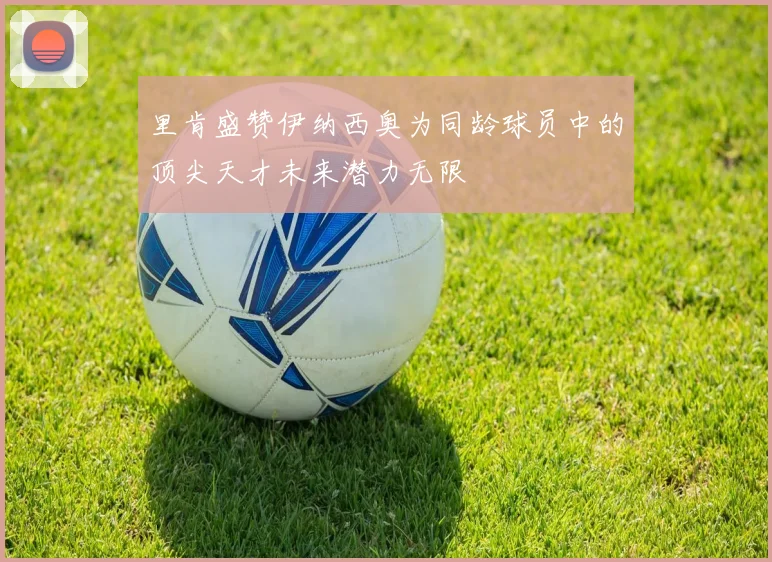 里肯盛赞伊纳西奥为同龄球员中的顶尖天才未来潜力无限