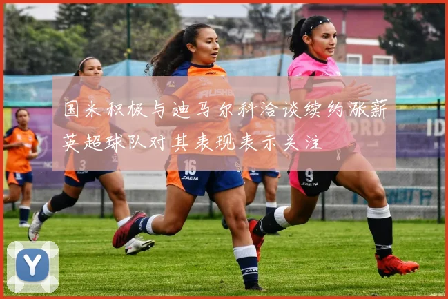 国米积极与迪马尔科洽谈续约涨薪英超球队对其表现表示关注