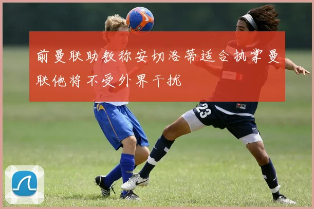 前曼联助教称安切洛蒂适合执掌曼联他将不受外界干扰