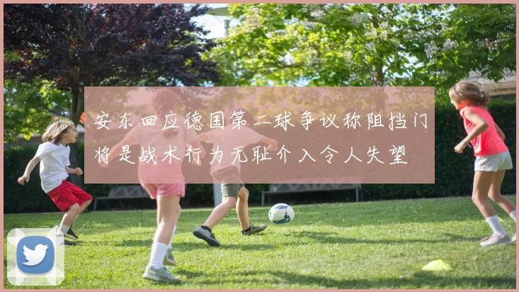 安东回应德国第二球争议称阻挡门将是战术行为无耻介入令人失望