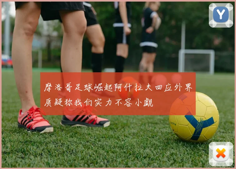 摩洛哥足球崛起阿什拉夫回应外界质疑称我们实力不容小觑