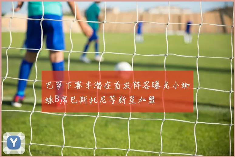 巴萨下赛季潜在首发阵容曝光小蜘蛛B席巴斯托尼等新星加盟