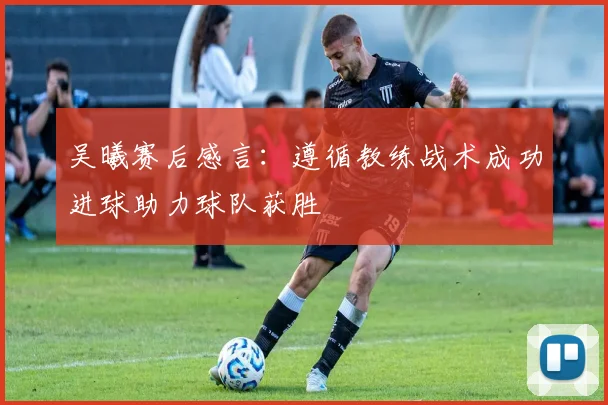 吴曦赛后感言：遵循教练战术成功进球助力球队获胜