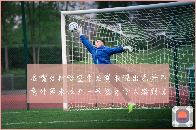 名嘴分析哈登季后赛表现出色并不意外若未拉开一两场才令人感到惊讶