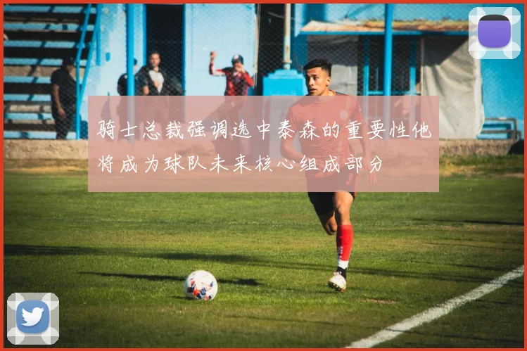 骑士总裁强调选中泰森的重要性他将成为球队未来核心组成部分
