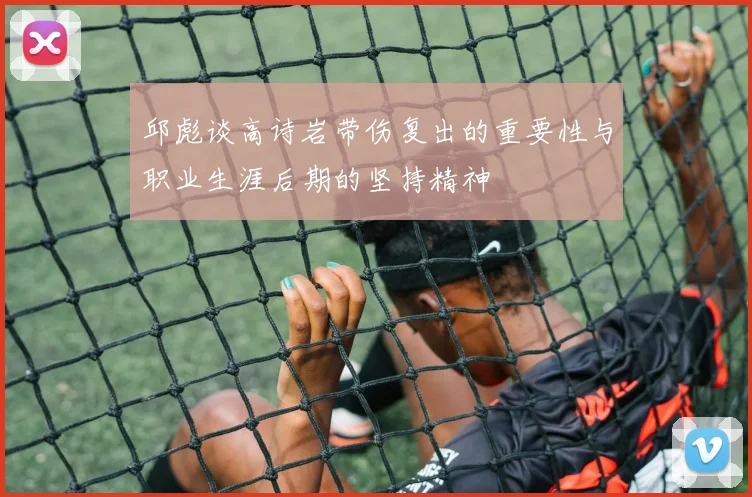 邱彪谈高诗岩带伤复出的重要性与职业生涯后期的坚持精神
