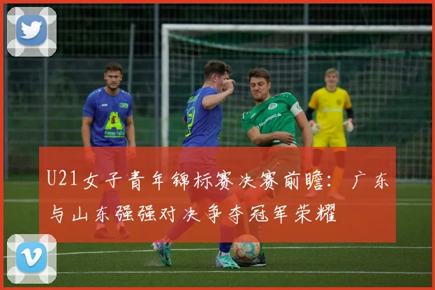 U21女子青年锦标赛决赛前瞻：广东与山东强强对决争夺冠军荣耀