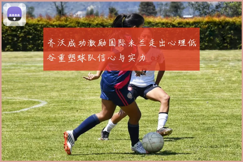 齐沃成功激励国际米兰走出心理低谷重塑球队信心与实力