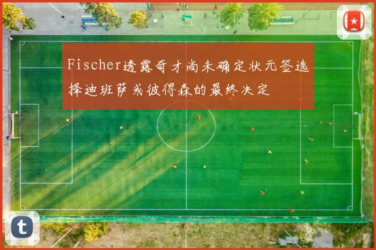 Fischer透露奇才尚未确定状元签选择迪班萨或彼得森的最终决定