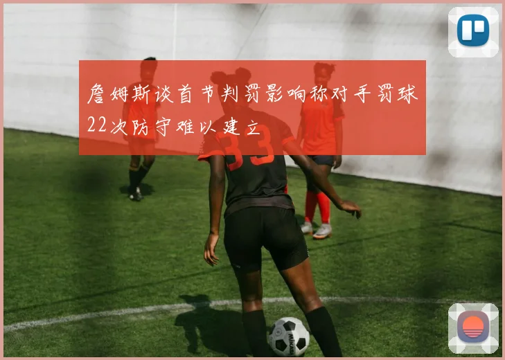 詹姆斯谈首节判罚影响称对手罚球22次防守难以建立