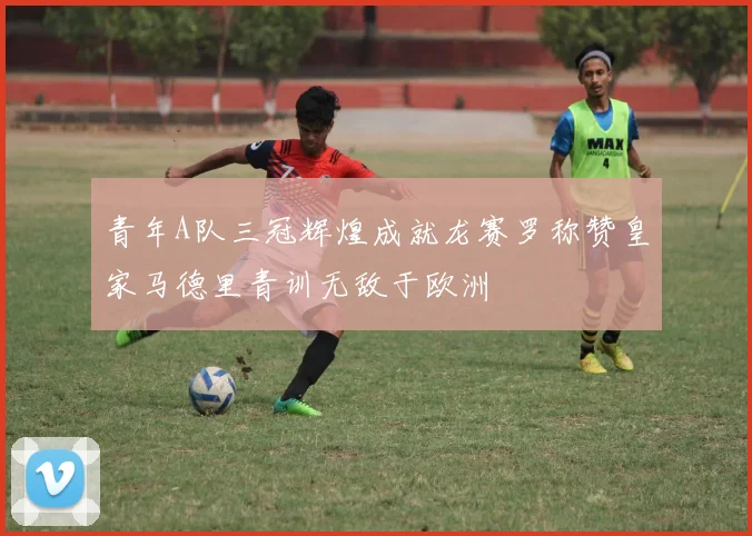 青年A队三冠辉煌成就龙赛罗称赞皇家马德里青训无敌于欧洲
