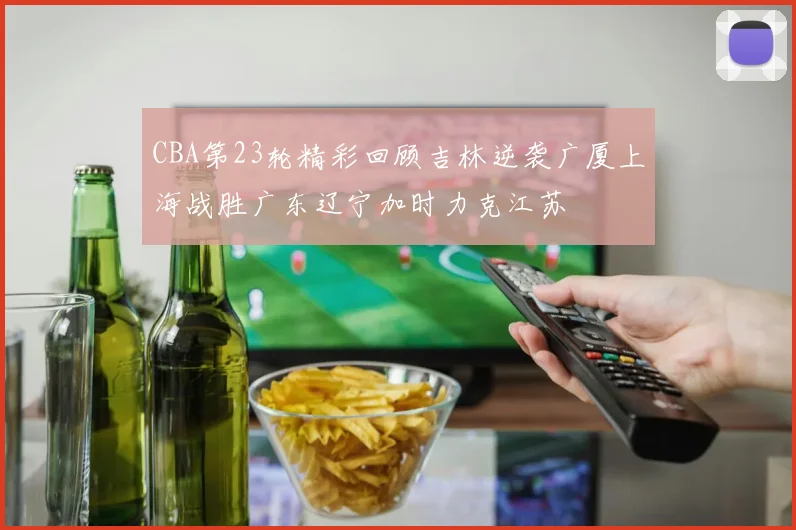 CBA第23轮精彩回顾吉林逆袭广厦上海战胜广东辽宁加时力克江苏