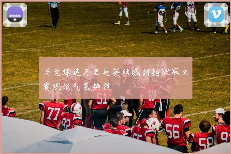 马竞球迷万里赴英助威剑指欧冠决赛现场气氛热烈