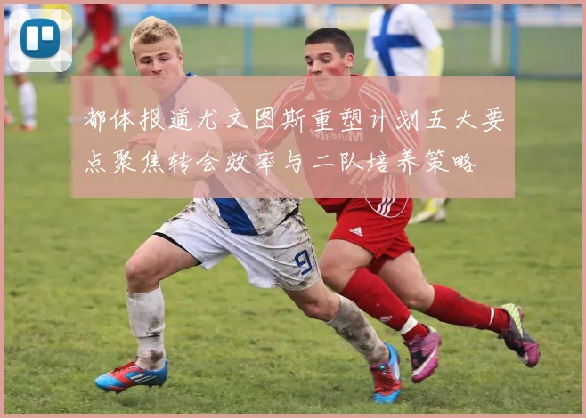 都体报道尤文图斯重塑计划五大要点聚焦转会效率与二队培养策略