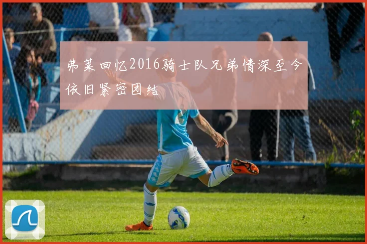 弗莱回忆2016骑士队兄弟情深至今依旧紧密团结