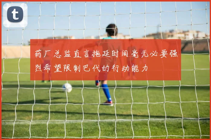 药厂总监直言拖延时间毫无必要强烈希望限制巴代的行动能力