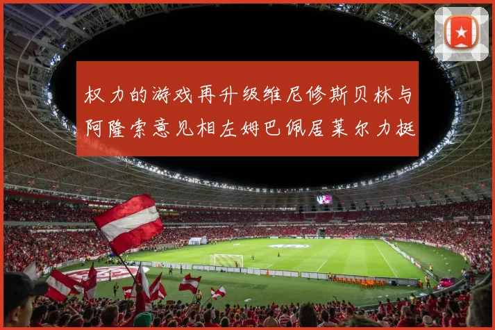 权力的游戏再升级维尼修斯贝林与阿隆索意见相左姆巴佩居莱尔力挺新势力