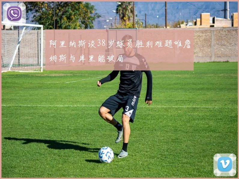 阿里纳斯谈38岁球员胜利难题唯詹姆斯与库里能破局