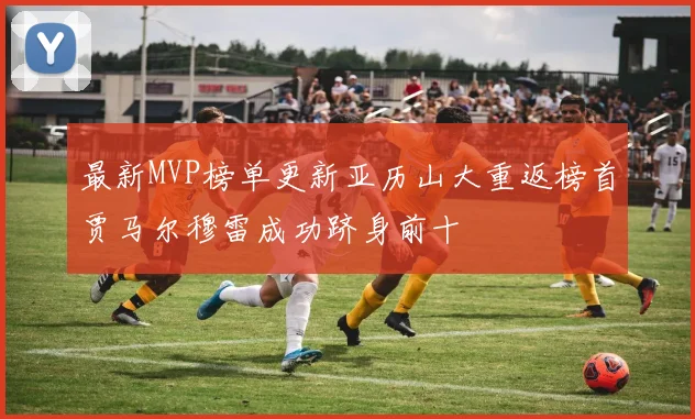 最新MVP榜单更新亚历山大重返榜首贾马尔穆雷成功跻身前十